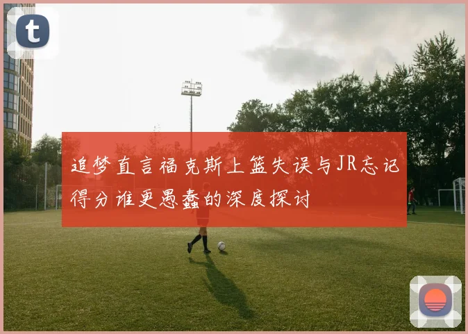 追梦直言福克斯上篮失误与JR忘记得分谁更愚蠢的深度探讨