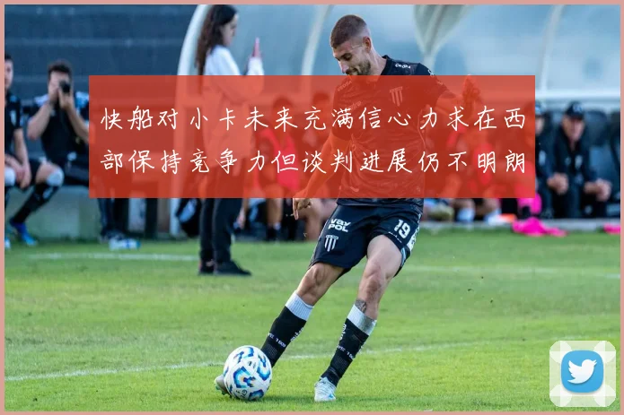 快船对小卡未来充满信心力求在西部保持竞争力但谈判进展仍不明朗