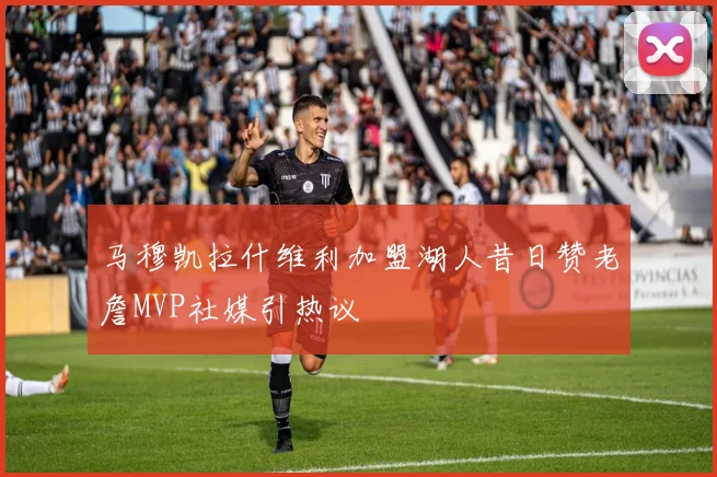 马穆凯拉什维利加盟湖人昔日赞老詹MVP社媒引热议