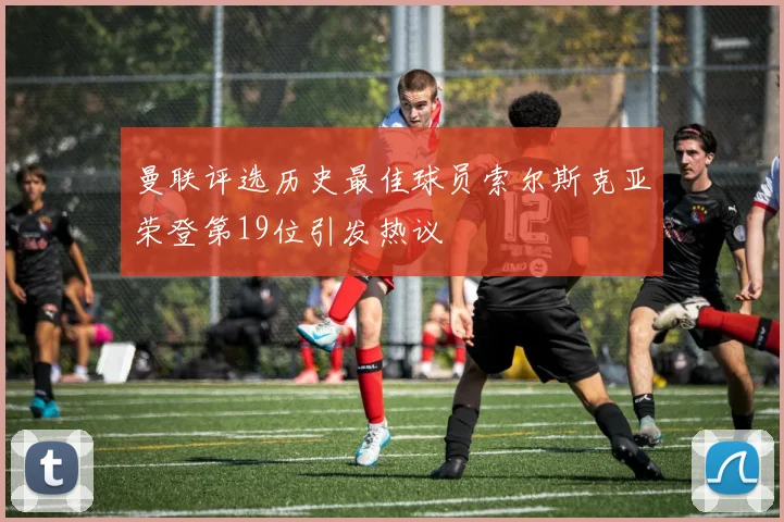 曼联评选历史最佳球员索尔斯克亚荣登第19位引发热议