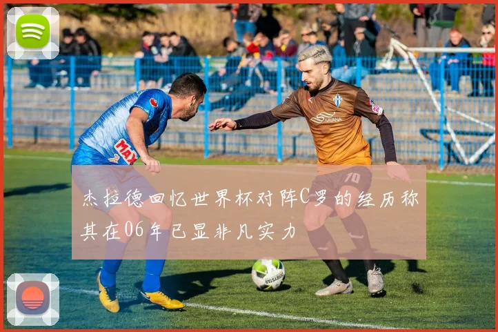 杰拉德回忆世界杯对阵C罗的经历称其在06年已显非凡实力