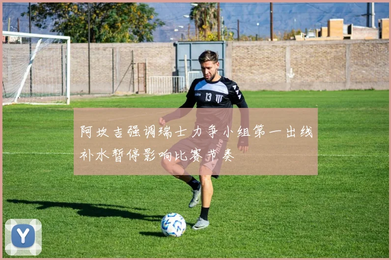 阿坎吉强调瑞士力争小组第一出线补水暂停影响比赛节奏