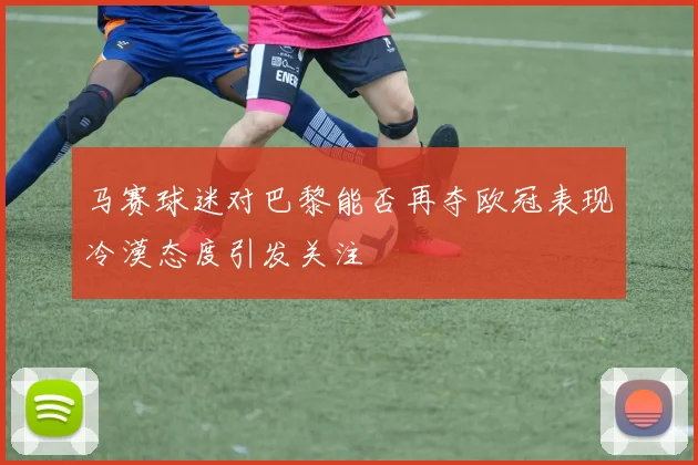 马赛球迷对巴黎能否再夺欧冠表现冷漠态度引发关注