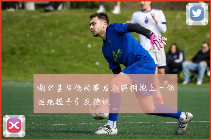 谢尔基与德尚赛后和解拥抱上一场拒绝握手引发热议
