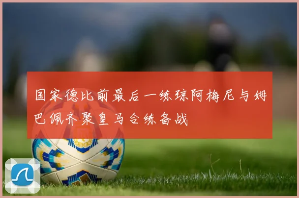 国家德比前最后一练琼阿梅尼与姆巴佩齐聚皇马合练备战