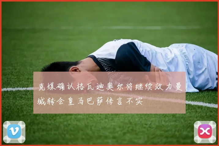 克媒确认格瓦迪奥尔将继续效力曼城转会皇马巴萨传言不实