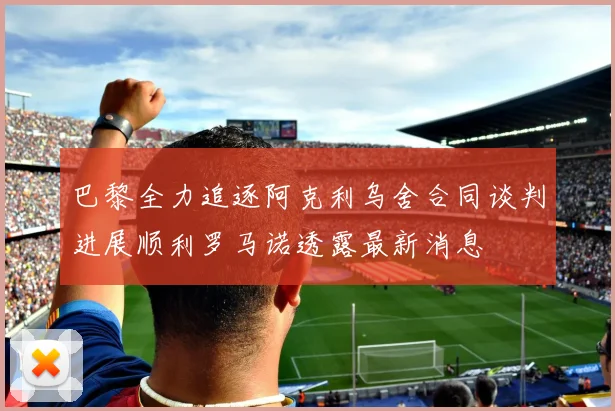 巴黎全力追逐阿克利乌舍合同谈判进展顺利罗马诺透露最新消息