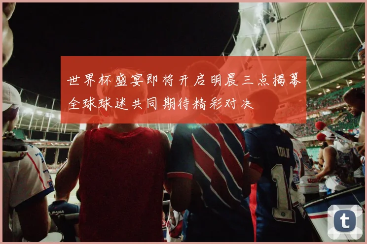 世界杯盛宴即将开启明晨三点揭幕全球球迷共同期待精彩对决