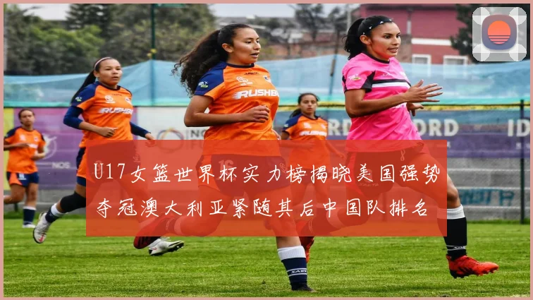 U17女篮世界杯实力榜揭晓美国强势夺冠澳大利亚紧随其后中国队排名第十