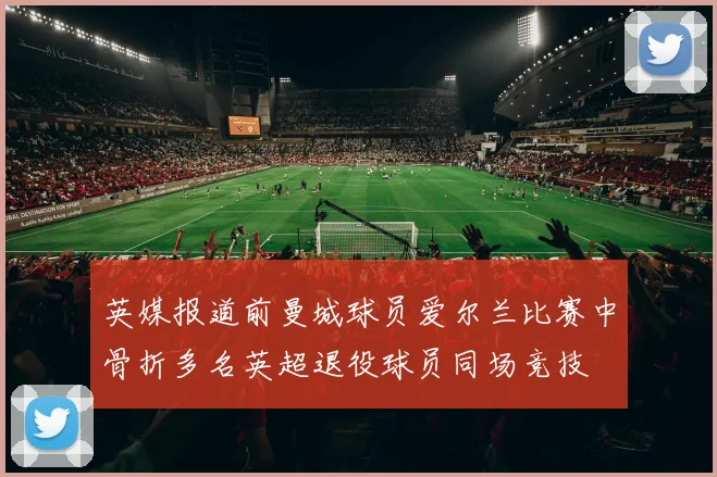 英媒报道前曼城球员爱尔兰比赛中骨折多名英超退役球员同场竞技