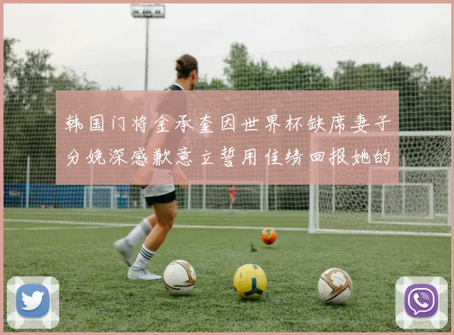 韩国门将金承奎因世界杯缺席妻子分娩深感歉意立誓用佳绩回报她的支持与爱