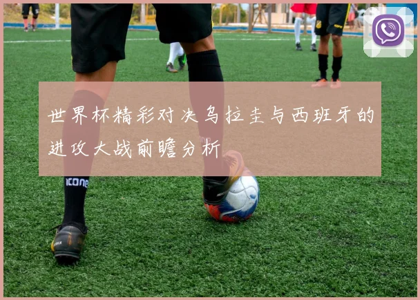 世界杯精彩对决乌拉圭与西班牙的进攻大战前瞻分析
