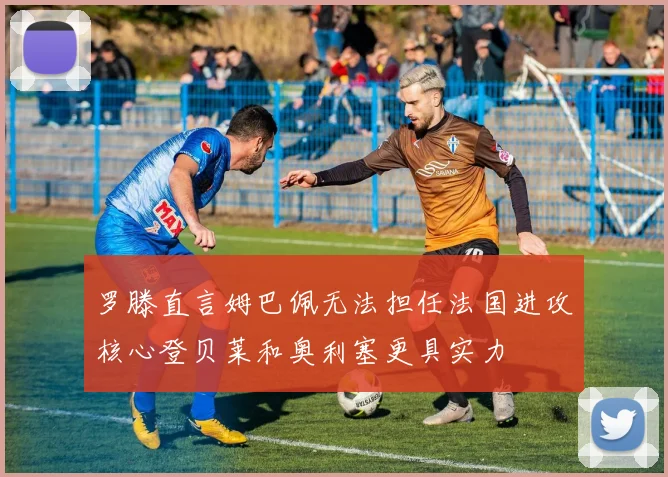 罗滕直言姆巴佩无法担任法国进攻核心登贝莱和奥利塞更具实力