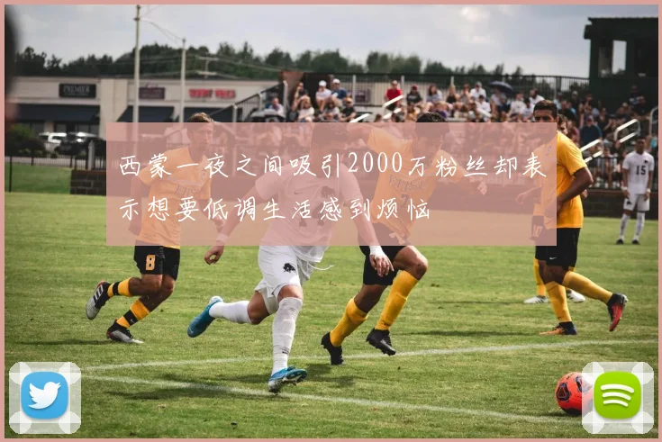 西蒙一夜之间吸引2000万粉丝却表示想要低调生活感到烦恼