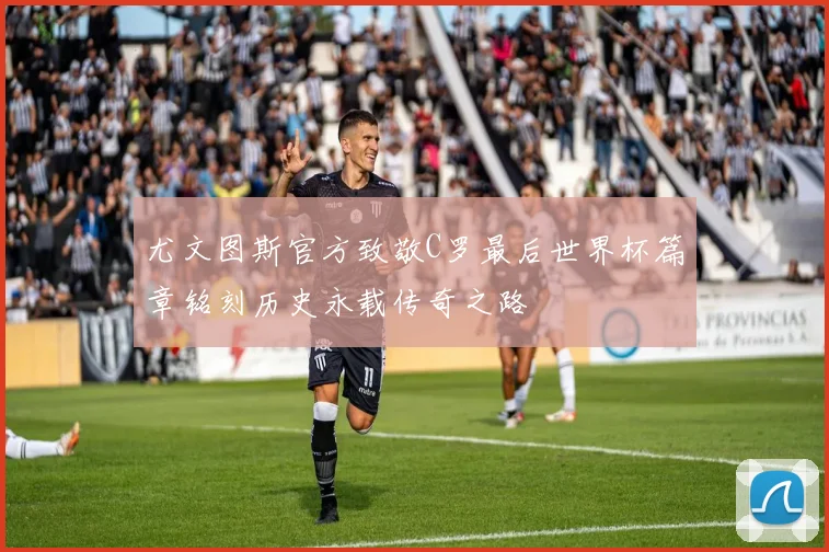 尤文图斯官方致敬C罗最后世界杯篇章铭刻历史永载传奇之路